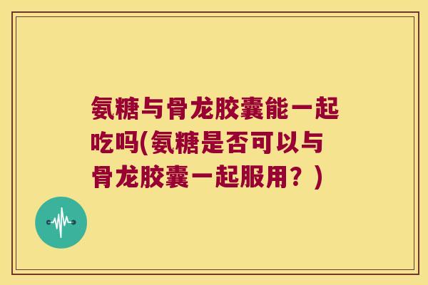 氨糖与骨龙胶囊能一起吃吗(氨糖是否可以与骨龙胶囊一起服用?)