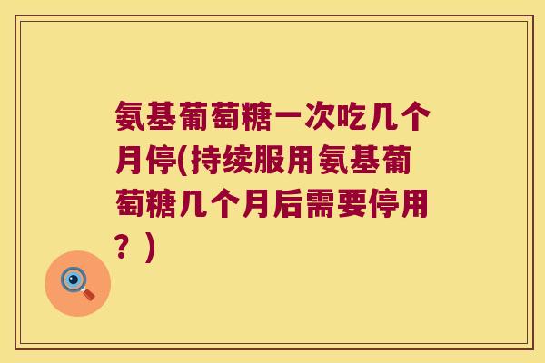 氨基葡萄糖一次吃几个月停(持续服用氨基葡萄糖几个月后需要停用?)