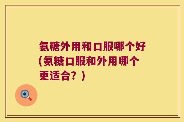 氨糖外用和口服哪个好(氨糖口服和外用哪个更适合?)
