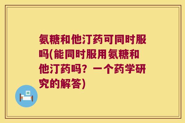氨糖和他汀药可同时服吗(能同时服用氨糖和他汀药吗?一个药学研究的解答)