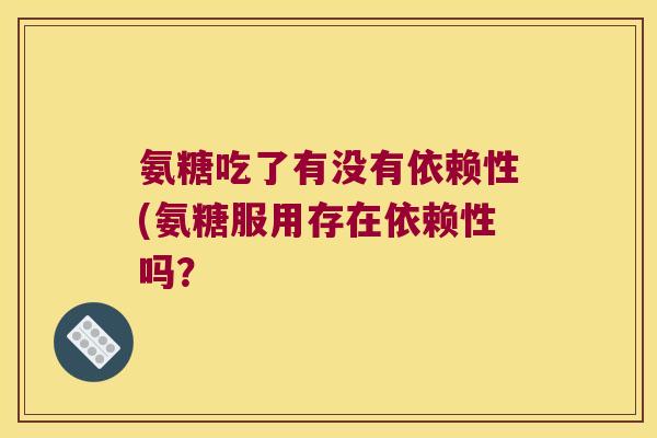 氨糖吃了有没有依赖性(氨糖服用存在依赖性吗?