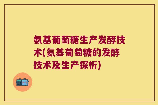氨基葡萄糖生产发酵技术(氨基葡萄糖的发酵技术及生产探析)