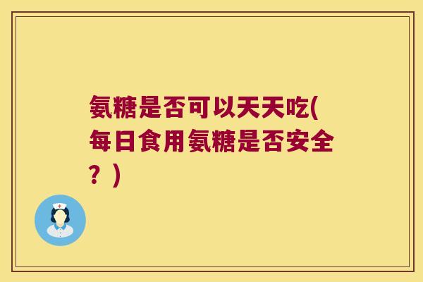 氨糖是否可以天天吃(每日食用氨糖是否安全?)