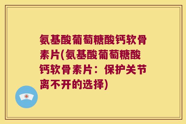 氨基酸葡萄糖酸钙软骨素片(氨基酸葡萄糖酸钙软骨素片:保护关节离不开的选择)