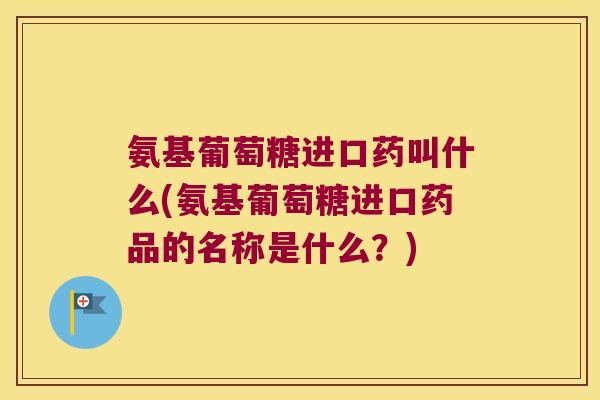 氨基葡萄糖进口药叫什么(氨基葡萄糖进口药品的名称是什么?)