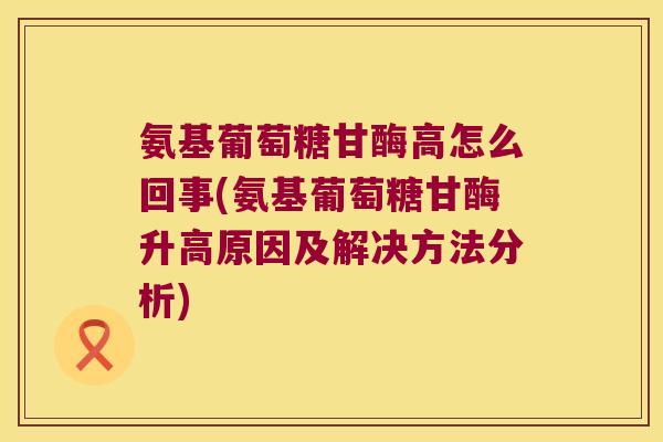 氨基葡萄糖甘酶高怎么回事(氨基葡萄糖甘酶升高原因及解决方法分析) 氨基葡萄糖甘酶高怎么回事(氨基葡萄糖甘酶升高原因及解决方法分析)