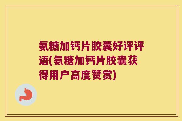 氨糖加钙片胶囊好评评语(氨糖加钙片胶囊获得用户高度赞赏)