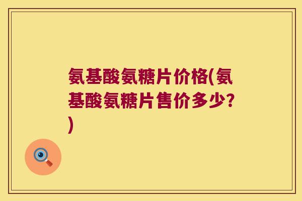 氨基酸氨糖片价格(氨基酸氨糖片售价多少?)