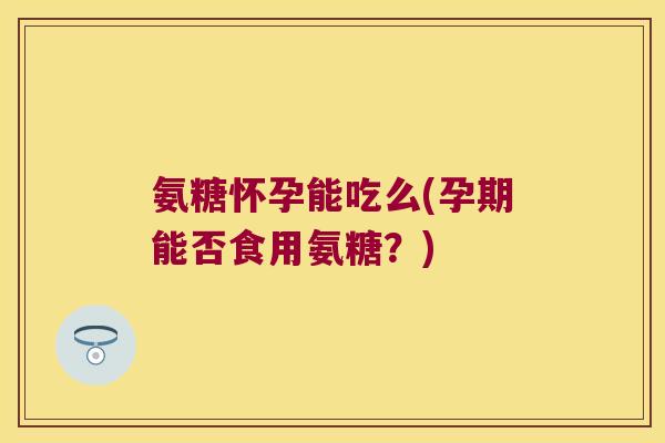 氨糖怀孕能吃么(孕期能否食用氨糖?)