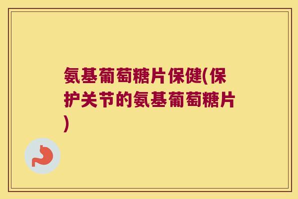 氨基葡萄糖片保健(保护关节的氨基葡萄糖片)