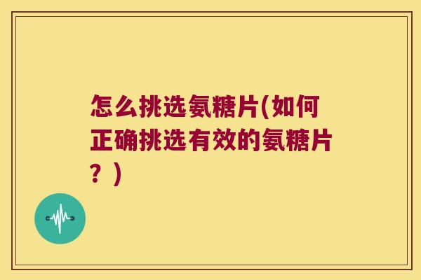 怎么挑选氨糖片(如何正确挑选有效的氨糖片?)