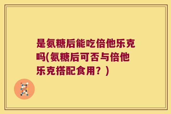 是氨糖后能吃倍他乐克吗(氨糖后可否与倍他乐克搭配食用？)