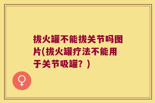 拔火罐不能拔关节吗图片(拔火罐疗法不能用于关节吸罐?)