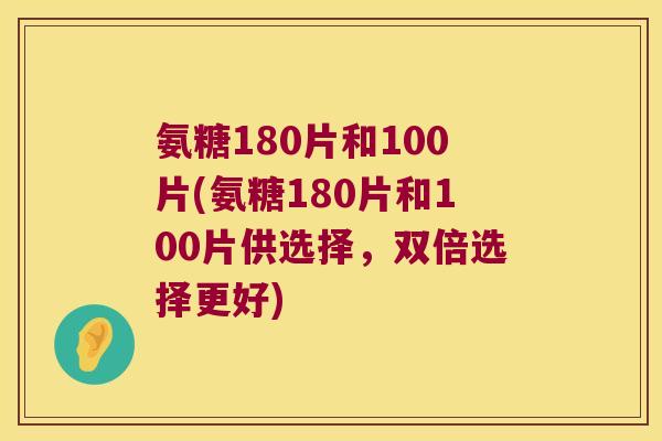 氨糖180片和100片(氨糖180片和100片供选择,双倍选择更好)