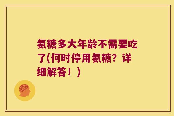 氨糖多大年龄不需要吃了(何时停用氨糖?详细解答!)