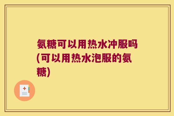 氨糖可以用热水冲服吗(可以用热水泡服的氨糖)