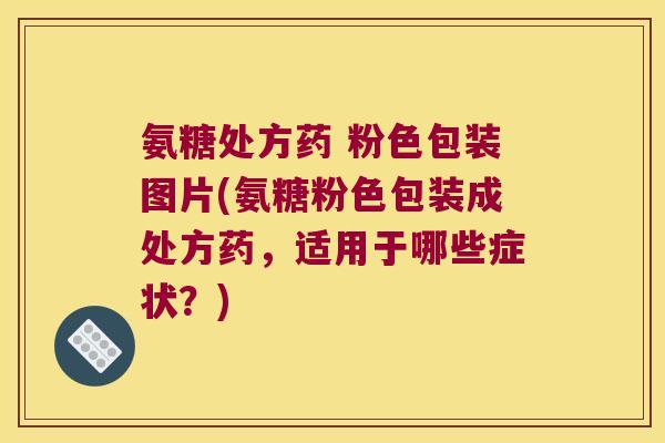 氨糖处方药 粉色包装图片(氨糖粉色包装成处方药,适用于哪些症状?)