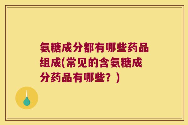 氨糖成分都有哪些药品组成(常见的含氨糖成分药品有哪些?)