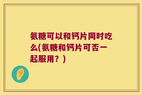氨糖可以和钙片同时吃么(氨糖和钙片可否一起服用?)