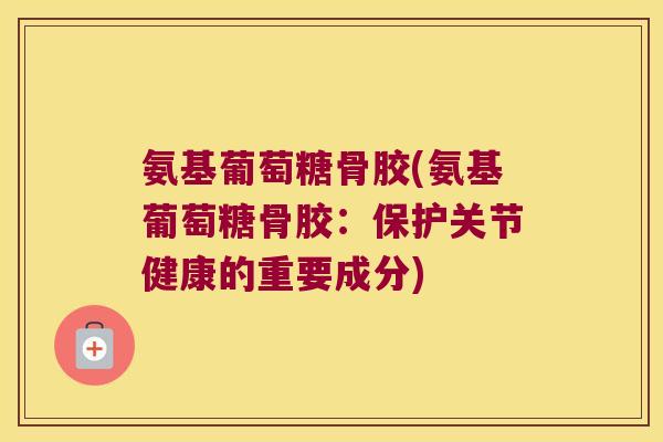 氨基葡萄糖骨胶(氨基葡萄糖骨胶：保护关节健康的重要成分)