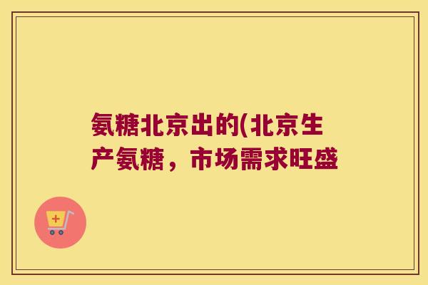 氨糖北京出的(北京生产氨糖，市场需求旺盛