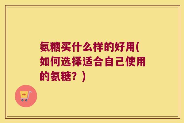 氨糖买什么样的好用(如何选择适合自己使用的氨糖?)