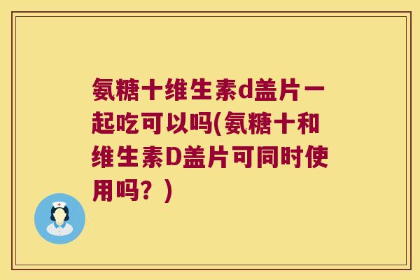 氨糖十维生素d盖片一起吃可以吗(氨糖十和维生素D盖片可同时使用吗?)