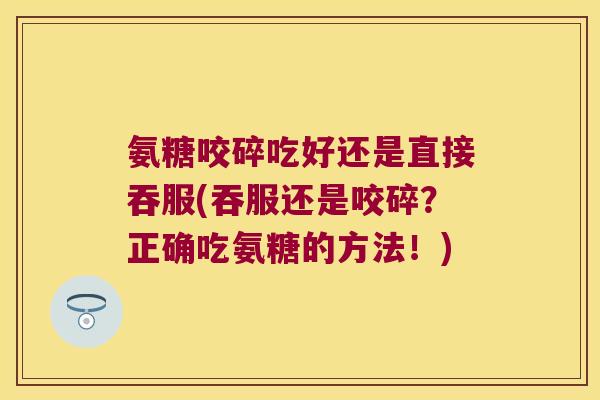 氨糖咬碎吃好还是直接吞服(吞服还是咬碎?正确吃氨糖的方法!)