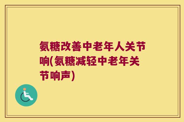 氨糖改善中老年人关节响(氨糖减轻中老年关节响声)