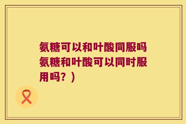 氨糖可以和叶酸同服吗氨糖和叶酸可以同时服用吗?)