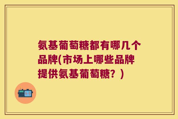 氨基葡萄糖都有哪几个品牌(市场上哪些品牌提供氨基葡萄糖?)