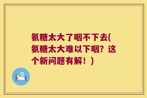 氨糖太大了咽不下去(氨糖太大难以下咽?这个新问题有解!)