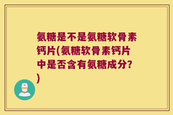 氨糖是不是氨糖软骨素钙片(氨糖软骨素钙片中是否含有氨糖成分?)