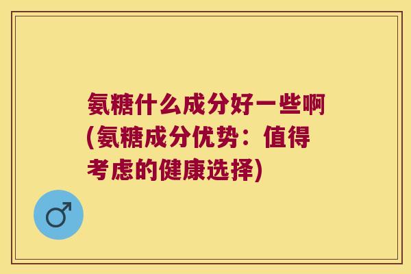 氨糖什么成分好一些啊(氨糖成分优势:值得考虑的健康选择)
