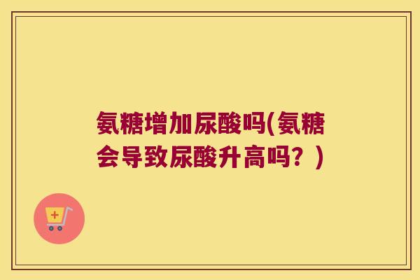 氨糖增加尿酸吗(氨糖会导致尿酸升高吗?)