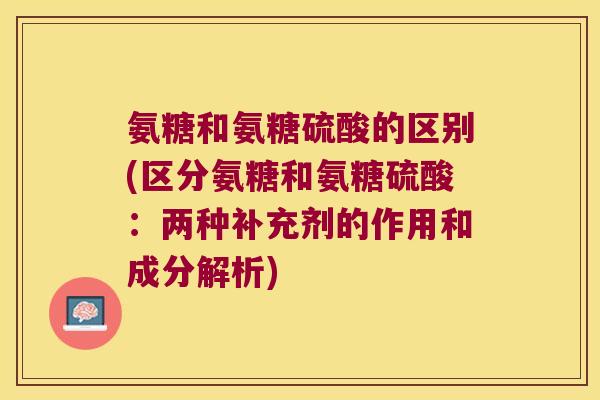 氨糖和氨糖硫酸的区别(区分氨糖和氨糖硫酸:两种补充剂的作用和成分解析)