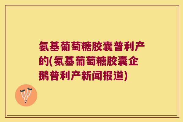 氨基葡萄糖胶囊普利产的(氨基葡萄糖胶囊企鹅普利产新闻报道)