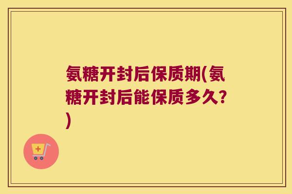 氨糖开封后保质期(氨糖开封后能保质多久?)