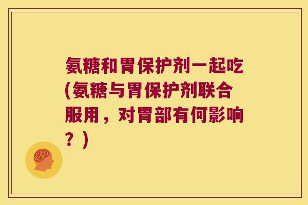 氨糖和胃保护剂一起吃(氨糖与胃保护剂联合服用,对胃部有何影响?)