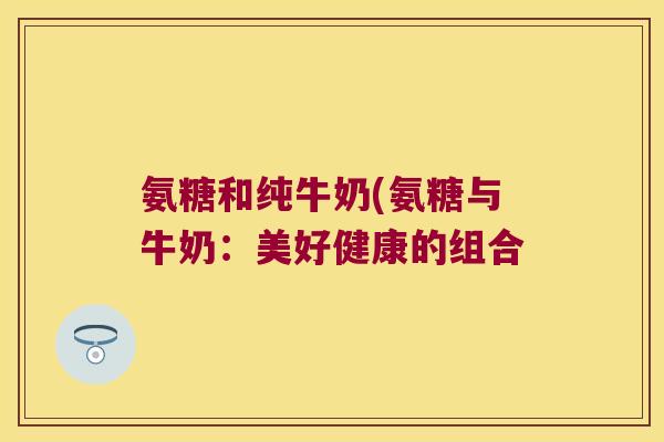 氨糖和纯牛奶(氨糖与牛奶:美好健康的组合