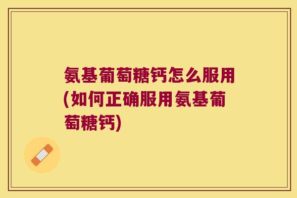 氨基葡萄糖钙怎么服用(如何正确服用氨基葡萄糖钙)