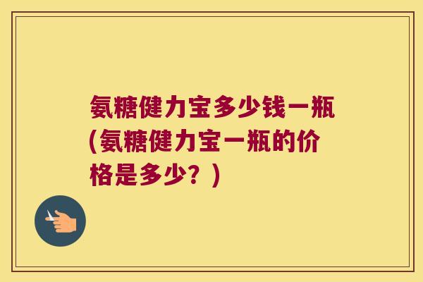 氨糖健力宝多少钱一瓶(氨糖健力宝一瓶的价格是多少?)