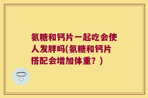 氨糖和钙片一起吃会使人发胖吗(氨糖和钙片搭配会增加体重?)