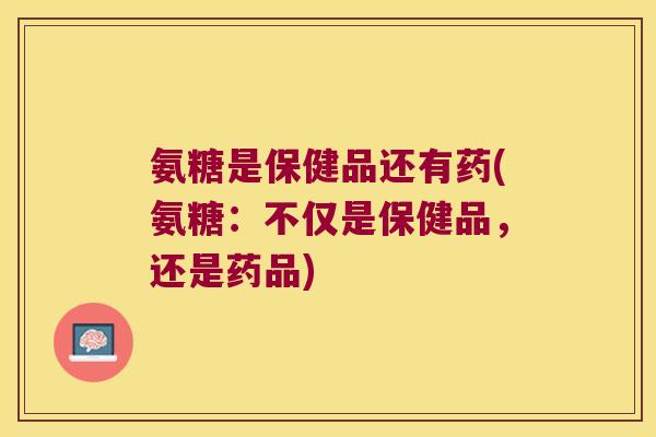 氨糖是保健品还有药(氨糖:不仅是保健品,还是药品)