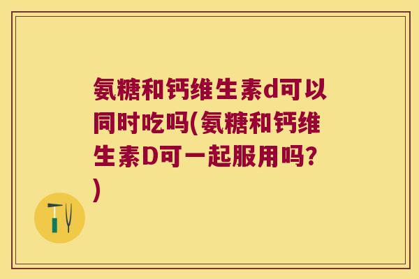 氨糖和钙维生素d可以同时吃吗(氨糖和钙维生素D可一起服用吗?)