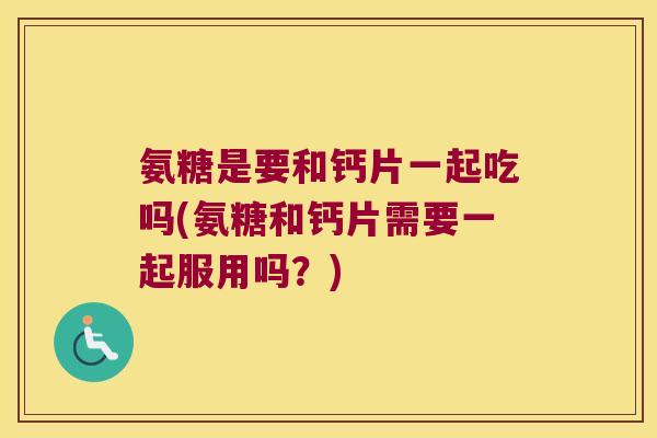 氨糖是要和钙片一起吃吗(氨糖和钙片需要一起服用吗?)