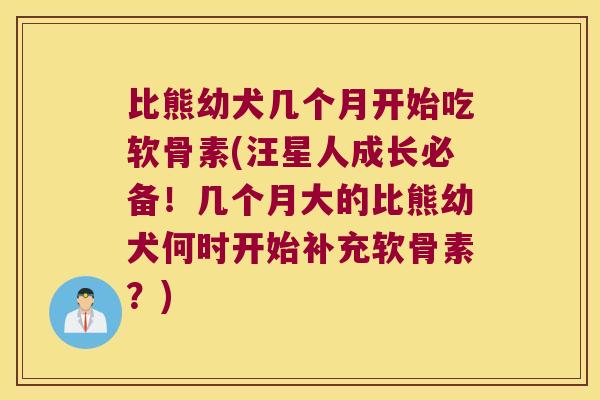 比熊幼犬几个月开始吃软骨素(汪星人成长必备!几个月大的比熊幼犬何时开始补充软骨素?)