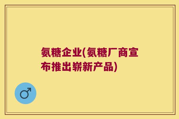 氨糖企业(氨糖厂商宣布推出崭新产品)