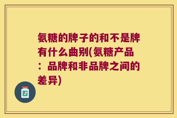 氨糖的牌子的和不是牌有什么曲别(氨糖产品：品牌和非品牌之间的差异)