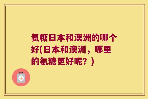 氨糖日本和澳洲的哪个好(日本和澳洲,哪里的氨糖更好呢?)